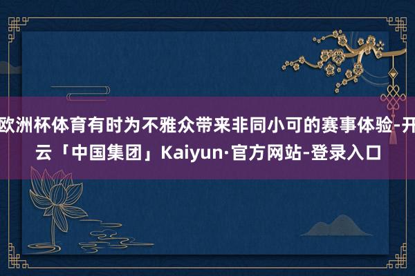 欧洲杯体育有时为不雅众带来非同小可的赛事体验-开云「中国集团」Kaiyun·官方网站-登录入口