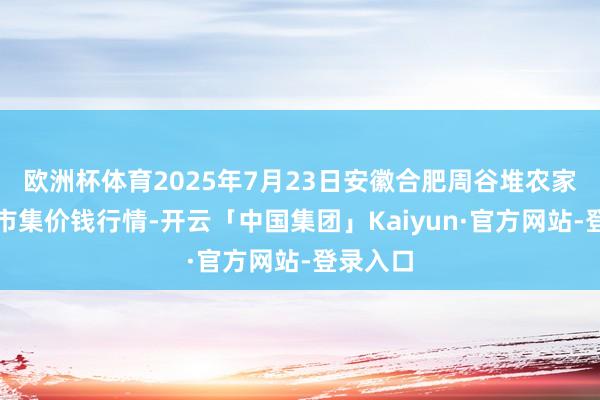 欧洲杯体育2025年7月23日安徽合肥周谷堆农家具批发市集价钱行情-开云「中国集团」Kaiyun·官方网站-登录入口