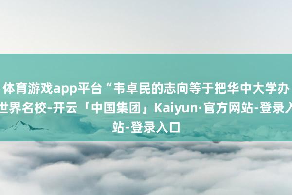 体育游戏app平台“韦卓民的志向等于把华中大学办成世界名校-开云「中国集团」Kaiyun·官方网站-登录入口
