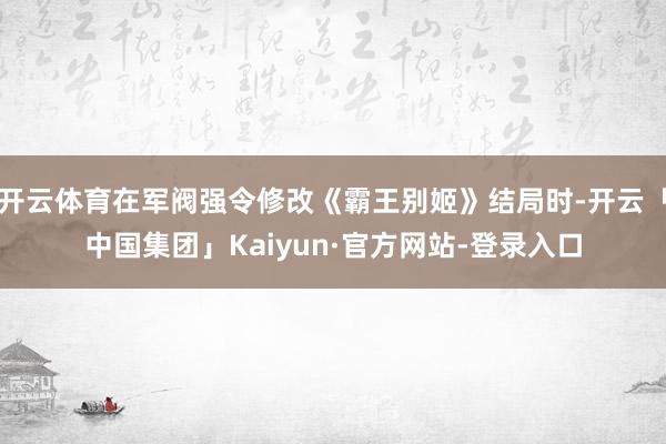 开云体育在军阀强令修改《霸王别姬》结局时-开云「中国集团」Kaiyun·官方网站-登录入口