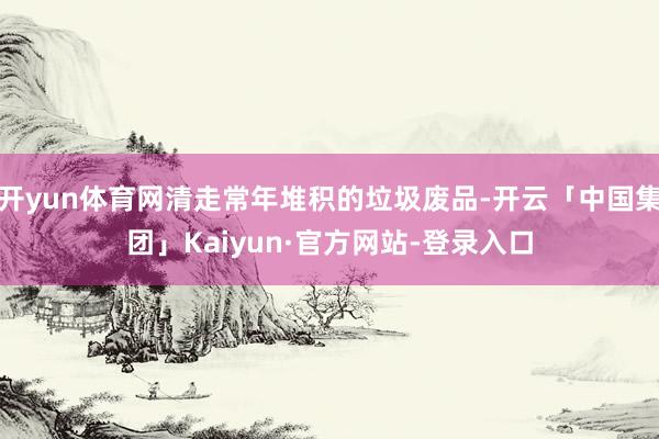 开yun体育网清走常年堆积的垃圾废品-开云「中国集团」Kaiyun·官方网站-登录入口