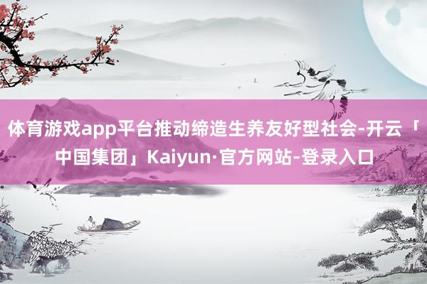 体育游戏app平台推动缔造生养友好型社会-开云「中国集团」Kaiyun·官方网站-登录入口