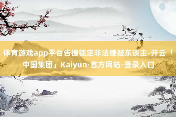 体育游戏app平台告捷锁定非法嫌疑东谈主-开云「中国集团」Kaiyun·官方网站-登录入口