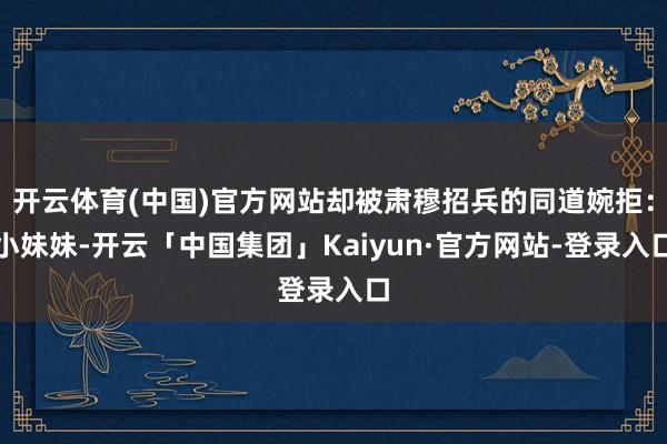 开云体育(中国)官方网站却被肃穆招兵的同道婉拒：小妹妹-开云「中国集团」Kaiyun·官方网站-登录入口
