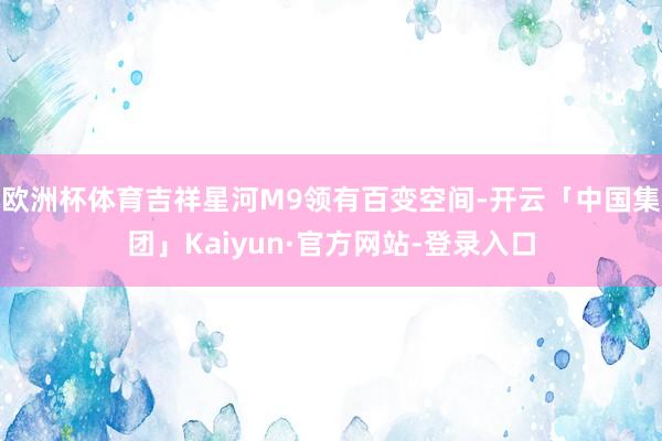 欧洲杯体育吉祥星河M9领有百变空间-开云「中国集团」Kaiyun·官方网站-登录入口