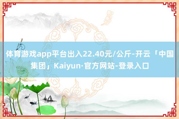 体育游戏app平台出入22.40元/公斤-开云「中国集团」Kaiyun·官方网站-登录入口