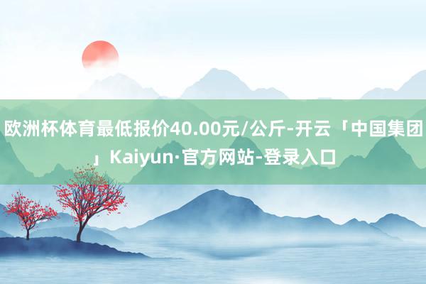 欧洲杯体育最低报价40.00元/公斤-开云「中国集团」Kaiyun·官方网站-登录入口