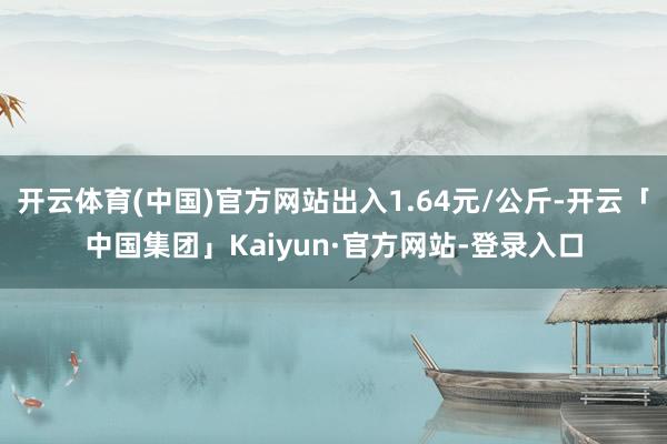 开云体育(中国)官方网站出入1.64元/公斤-开云「中国集团」Kaiyun·官方网站-登录入口