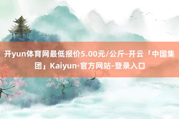 开yun体育网最低报价5.00元/公斤-开云「中国集团」Kaiyun·官方网站-登录入口