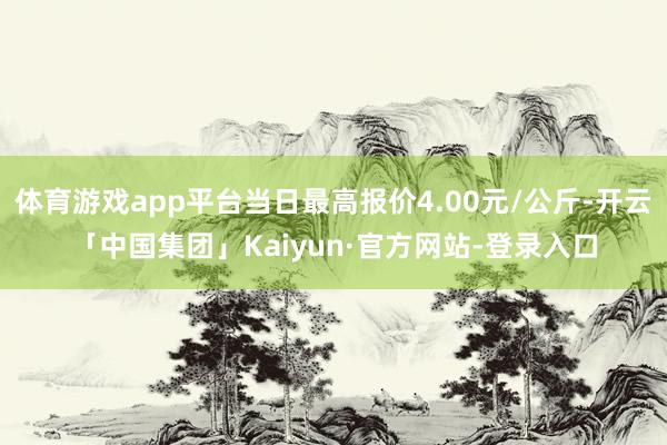 体育游戏app平台当日最高报价4.00元/公斤-开云「中国集团」Kaiyun·官方网站-登录入口