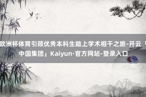 欧洲杯体育引颈优秀本科生踏上学术相干之旅-开云「中国集团」Kaiyun·官方网站-登录入口