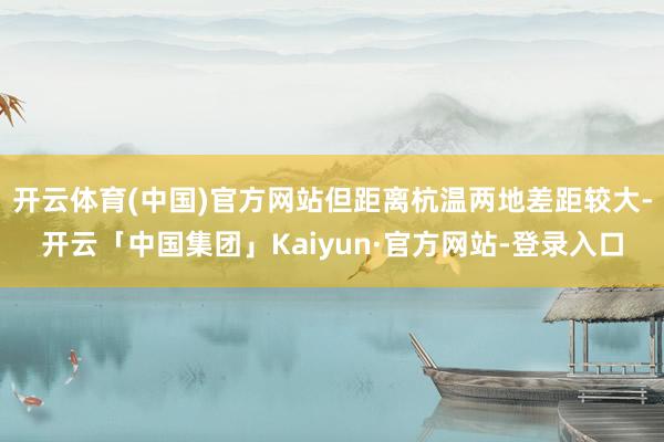开云体育(中国)官方网站但距离杭温两地差距较大-开云「中国集团」Kaiyun·官方网站-登录入口