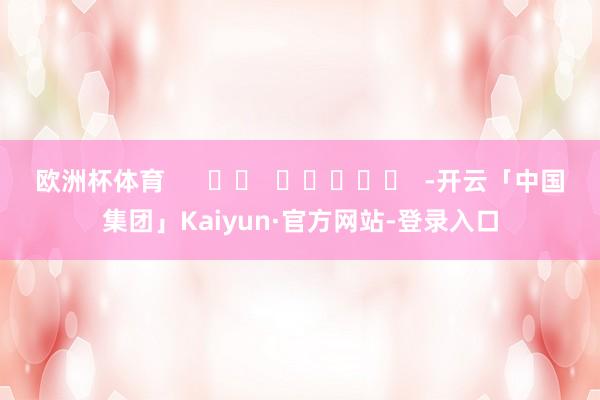 欧洲杯体育      		  					  -开云「中国集团」Kaiyun·官方网站-登录入口