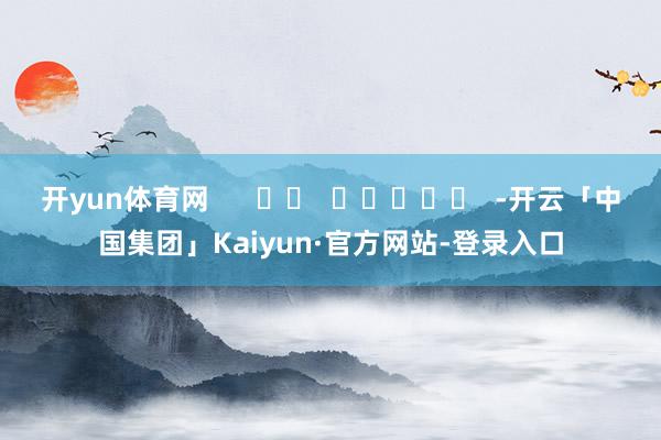开yun体育网 -开云「中国集团」Kaiyun·官方网站-登录入口