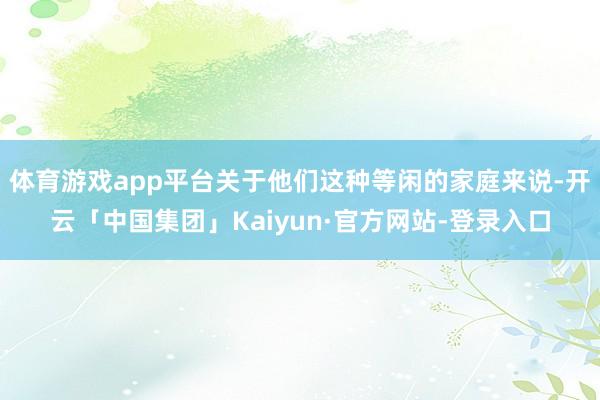 体育游戏app平台关于他们这种等闲的家庭来说-开云「中国集团」Kaiyun·官方网站-登录入口