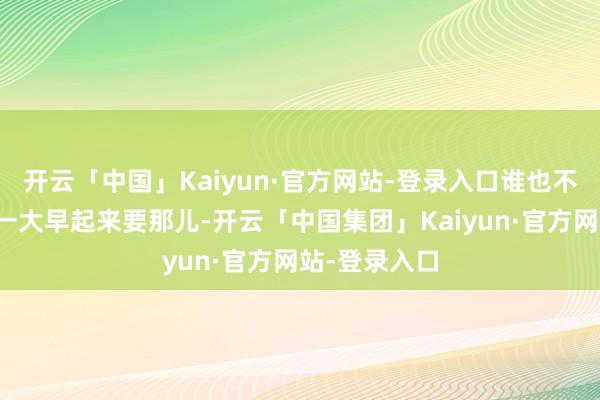 开云「中国」Kaiyun·官方网站-登录入口谁也不知谈他这样一大早起来要那儿-开云「中国集团」Kaiyun·官方网站-登录入口