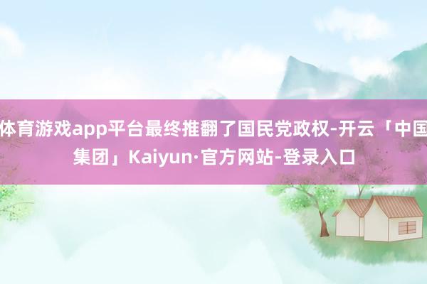 体育游戏app平台最终推翻了国民党政权-开云「中国集团」Kaiyun·官方网站-登录入口