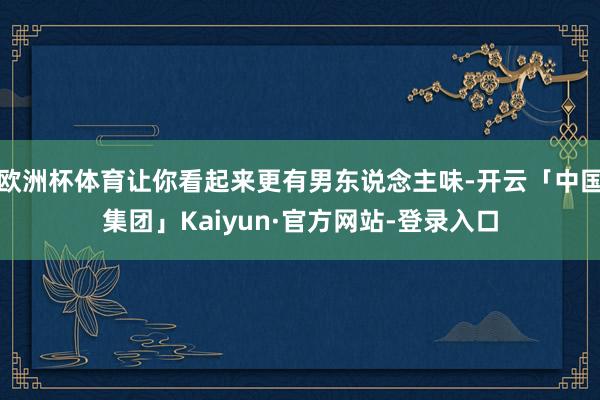 欧洲杯体育让你看起来更有男东说念主味-开云「中国集团」Kaiyun·官方网站-登录入口