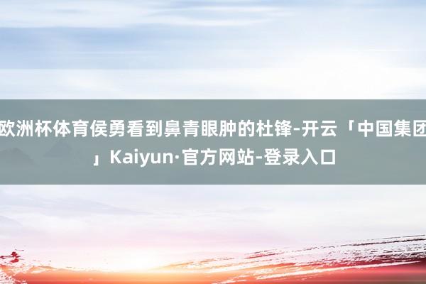 欧洲杯体育侯勇看到鼻青眼肿的杜锋-开云「中国集团」Kaiyun·官方网站-登录入口