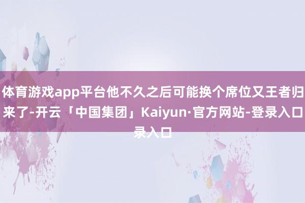 体育游戏app平台他不久之后可能换个席位又王者归来了-开云「中国集团」Kaiyun·官方网站-登录入口