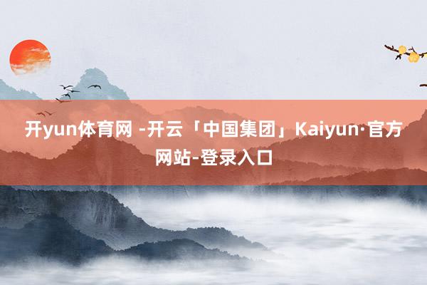 开yun体育网 -开云「中国集团」Kaiyun·官方网站-登录入口