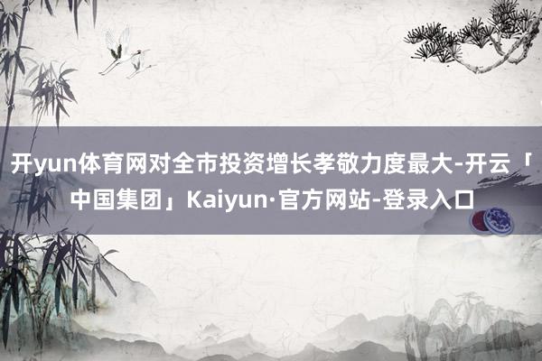 开yun体育网对全市投资增长孝敬力度最大-开云「中国集团」Kaiyun·官方网站-登录入口