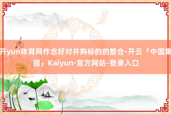开yun体育网作念好对并购标的的整合-开云「中国集团」Kaiyun·官方网站-登录入口
