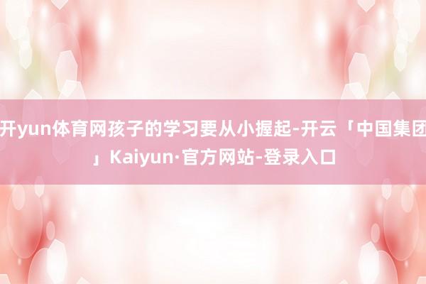 开yun体育网孩子的学习要从小握起-开云「中国集团」Kaiyun·官方网站-登录入口
