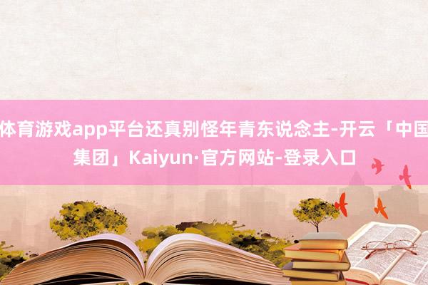 体育游戏app平台还真别怪年青东说念主-开云「中国集团」Kaiyun·官方网站-登录入口
