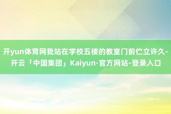 开yun体育网我站在学校五楼的教室门前伫立许久-开云「中国集团」Kaiyun·官方网站-登录入口