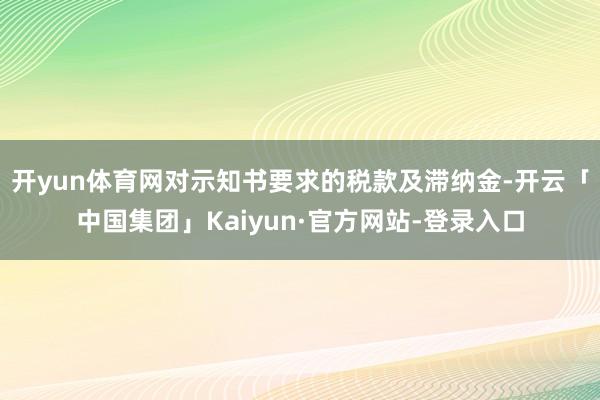 开yun体育网对示知书要求的税款及滞纳金-开云「中国集团」Kaiyun·官方网站-登录入口