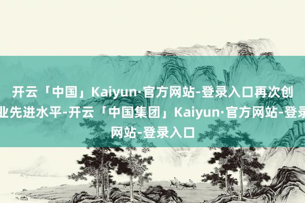开云「中国」Kaiyun·官方网站-登录入口再次创出行业先进水平-开云「中国集团」Kaiyun·官方网站-登录入口