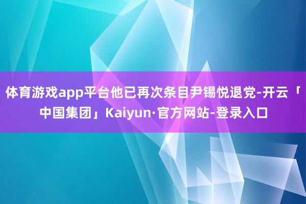 体育游戏app平台他已再次条目尹锡悦退党-开云「中国集团」Kaiyun·官方网站-登录入口