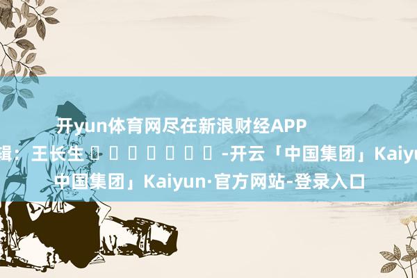 开yun体育网尽在新浪财经APP            						背负剪辑：王长生 							-开云「中国集团」Kaiyun·官方网站-登录入口