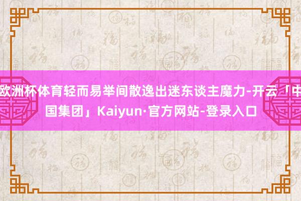 欧洲杯体育轻而易举间散逸出迷东谈主魔力-开云「中国集团」Kaiyun·官方网站-登录入口