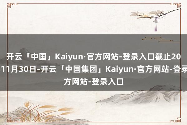开云「中国」Kaiyun·官方网站-登录入口截止2024年11月30日-开云「中国集团」Kaiyun·官方网站-登录入口
