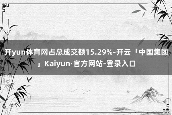 开yun体育网占总成交额15.29%-开云「中国集团」Kaiyun·官方网站-登录入口
