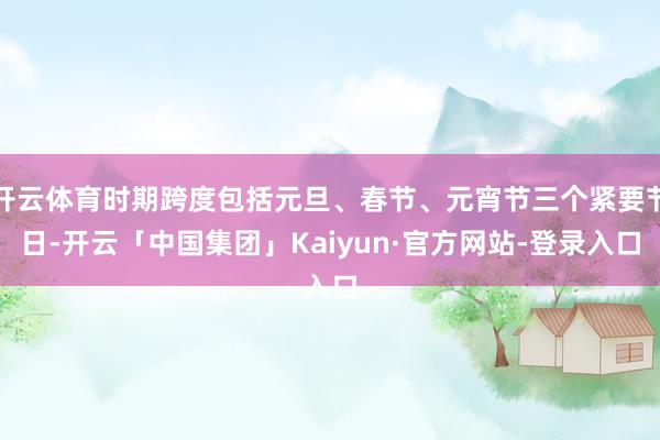 开云体育时期跨度包括元旦、春节、元宵节三个紧要节日-开云「中国集团」Kaiyun·官方网站-登录入口