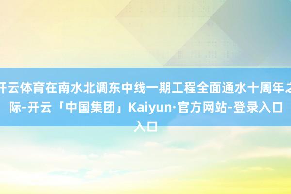 开云体育在南水北调东中线一期工程全面通水十周年之际-开云「中国集团」Kaiyun·官方网站-登录入口