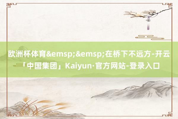 欧洲杯体育&emsp;&emsp;在桥下不远方-开云「中国集团」Kaiyun·官方网站-登录入口