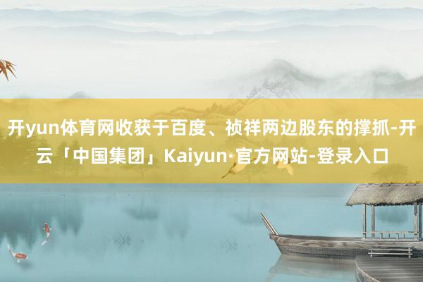 开yun体育网收获于百度、祯祥两边股东的撑抓-开云「中国集团」Kaiyun·官方网站-登录入口