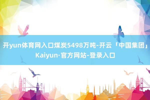 开yun体育网入口煤炭5498万吨-开云「中国集团」Kaiyun·官方网站-登录入口