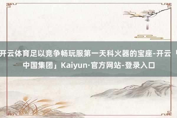 开云体育足以竞争畅玩服第一天科火器的宝座-开云「中国集团」Kaiyun·官方网站-登录入口