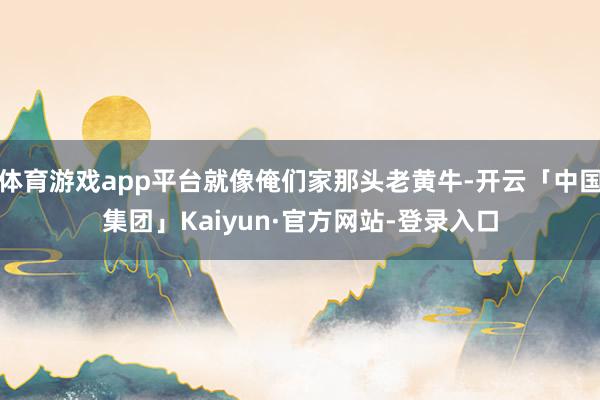 体育游戏app平台就像俺们家那头老黄牛-开云「中国集团」Kaiyun·官方网站-登录入口