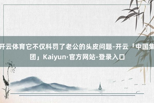 开云体育它不仅科罚了老公的头皮问题-开云「中国集团」Kaiyun·官方网站-登录入口