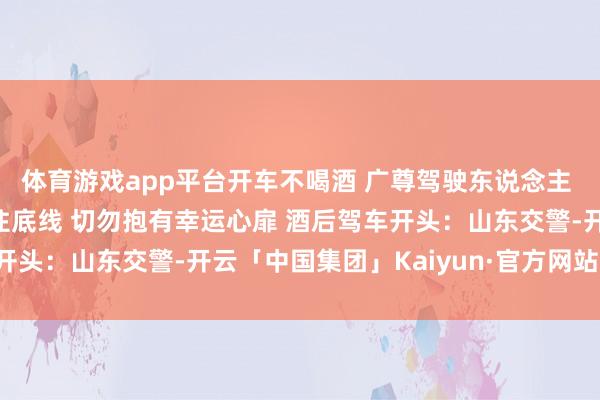体育游戏app平台开车不喝酒 　　广尊驾驶东说念主 　　要技术难忘红线、守住底线 　　切勿抱有幸运心扉 　　酒后驾车开头：山东交警-开云「中国集团」Kaiyun·官方网站-登录入口