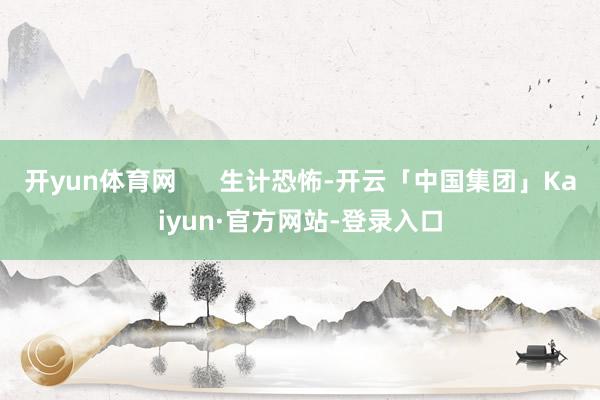 开yun体育网      生计恐怖-开云「中国集团」Kaiyun·官方网站-登录入口