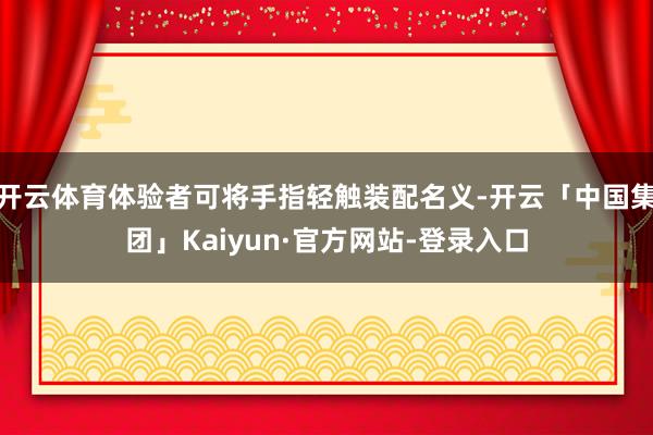开云体育体验者可将手指轻触装配名义-开云「中国集团」Kaiyun·官方网站-登录入口