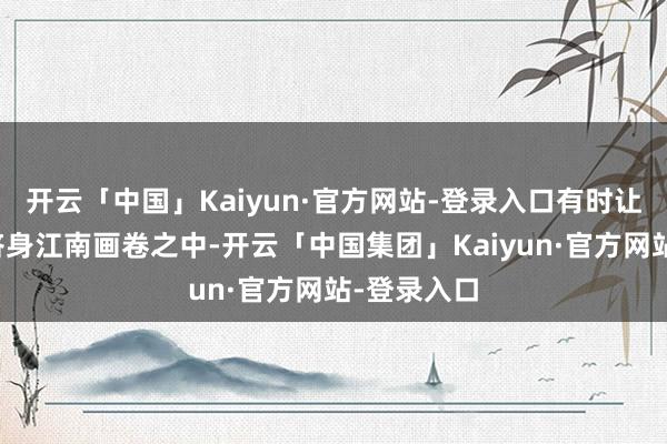 开云「中国」Kaiyun·官方网站-登录入口有时让东说念主跻身江南画卷之中-开云「中国集团」Kaiyun·官方网站-登录入口