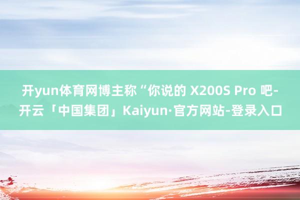 开yun体育网博主称“你说的 X200S Pro 吧-开云「中国集团」Kaiyun·官方网站-登录入口